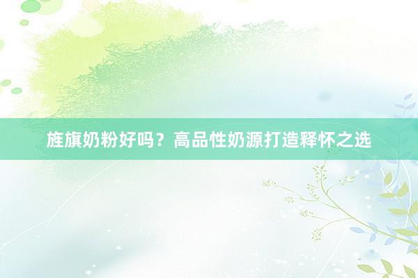 旌旗奶粉好吗？高品性奶源打造释怀之选