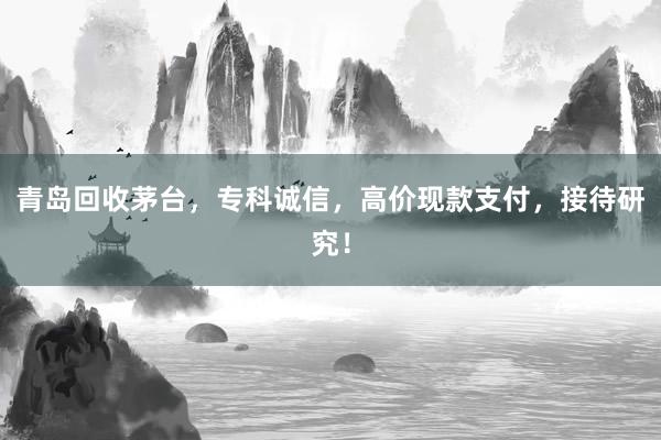 青岛回收茅台，专科诚信，高价现款支付，接待研究！